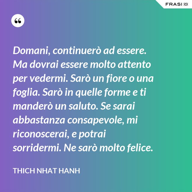 Domani, continuerò ad essere. Ma dovrai essere molto attento per vedermi. Sarò un fiore o una foglia. Sarò in quelle forme e ti manderò un saluto. Se sarai abbastanza consapevole, mi riconoscerai, e potrai sorridermi. Ne sarò molto felice. - Thich Nhat Hanh