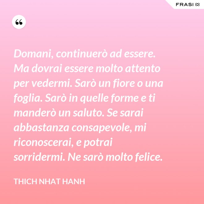 Domani, continuerò ad essere. Ma dovrai essere molto attento per vedermi. Sarò un fiore o una foglia. Sarò in quelle forme e ti manderò un saluto. Se sarai abbastanza consapevole, mi riconoscerai, e potrai sorridermi. Ne sarò molto felice. - Thich Nhat Hanh