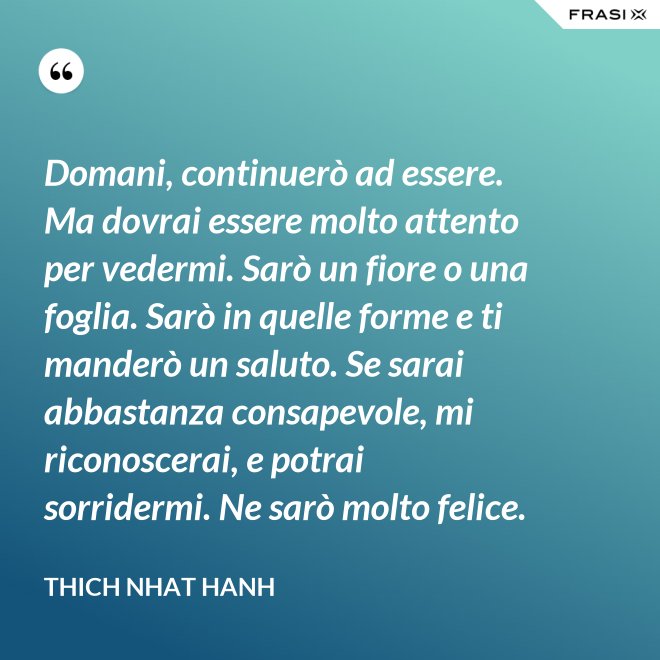 Domani, continuerò ad essere. Ma dovrai essere molto attento per vedermi. Sarò un fiore o una foglia. Sarò in quelle forme e ti manderò un saluto. Se sarai abbastanza consapevole, mi riconoscerai, e potrai sorridermi. Ne sarò molto felice. - Thich Nhat Hanh