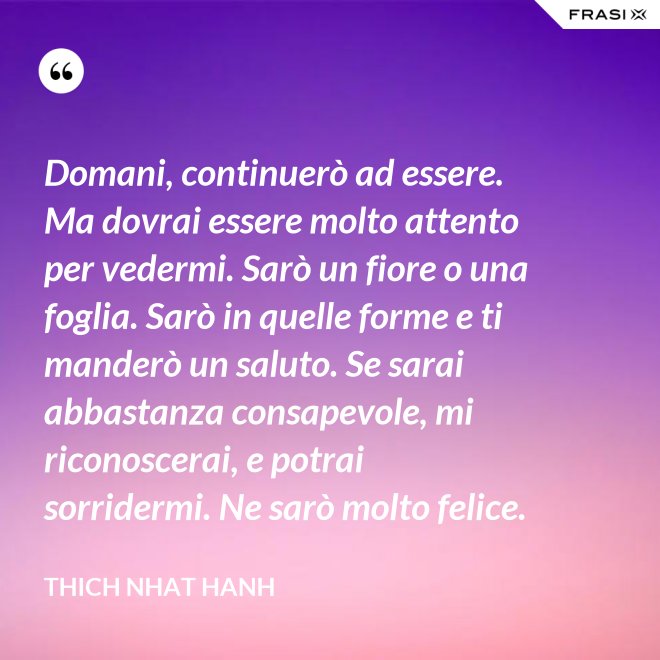 Domani, continuerò ad essere. Ma dovrai essere molto attento per vedermi. Sarò un fiore o una foglia. Sarò in quelle forme e ti manderò un saluto. Se sarai abbastanza consapevole, mi riconoscerai, e potrai sorridermi. Ne sarò molto felice. - Thich Nhat Hanh