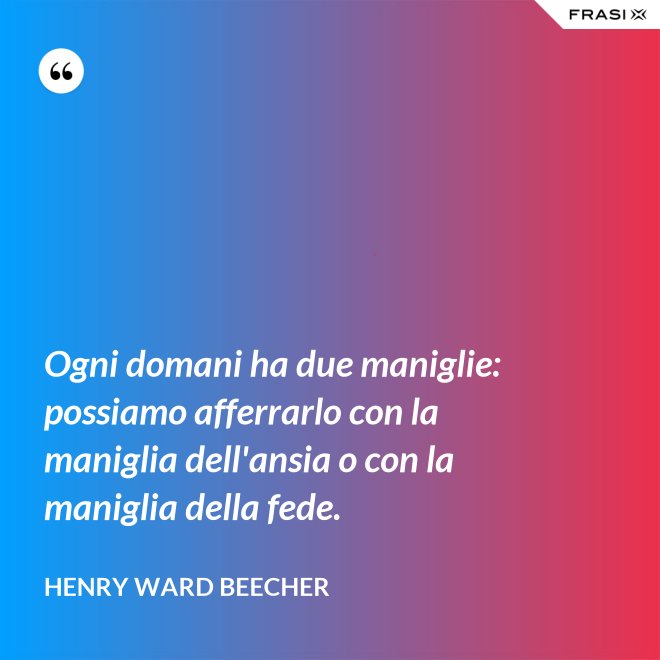 Ogni domani ha due maniglie: possiamo afferrarlo con la maniglia dell'ansia o con la maniglia della fede. - Henry Ward Beecher