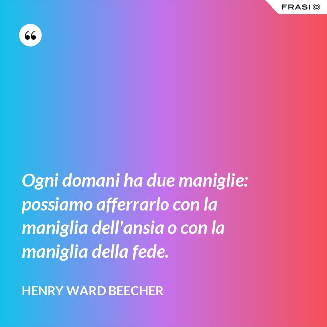 Ogni domani ha due maniglie: possiamo afferrarlo con la maniglia dell'ansia o con la maniglia della fede. - Henry Ward Beecher