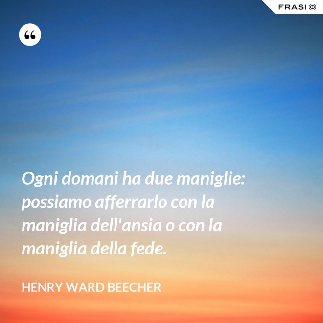Ogni domani ha due maniglie: possiamo afferrarlo con la maniglia dell'ansia o con la maniglia della fede. - Henry Ward Beecher