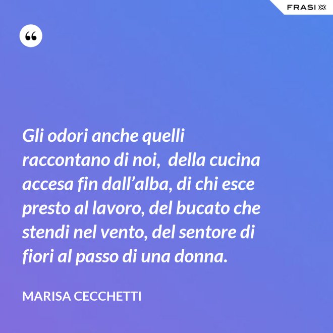 Gli odori anche quelli raccontano di noi,  della cucina accesa fin dall’alba, di chi esce presto al lavoro, del bucato che stendi nel vento, del sentore di fiori al passo di una donna. - Marisa Cecchetti