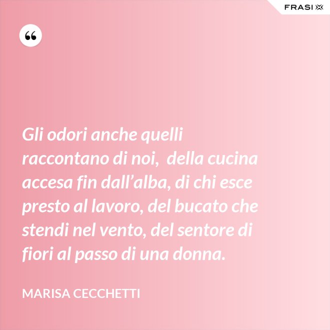 Gli odori anche quelli raccontano di noi,  della cucina accesa fin dall’alba, di chi esce presto al lavoro, del bucato che stendi nel vento, del sentore di fiori al passo di una donna. - Marisa Cecchetti