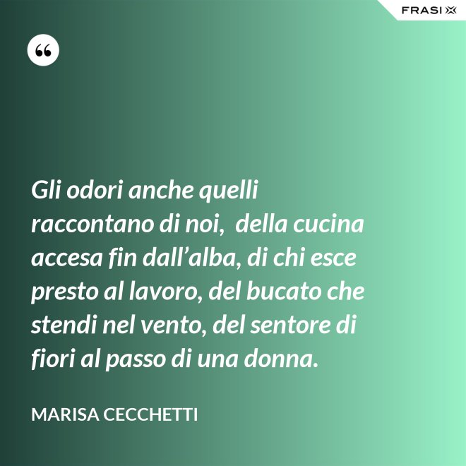 Gli odori anche quelli raccontano di noi,  della cucina accesa fin dall’alba, di chi esce presto al lavoro, del bucato che stendi nel vento, del sentore di fiori al passo di una donna. - Marisa Cecchetti