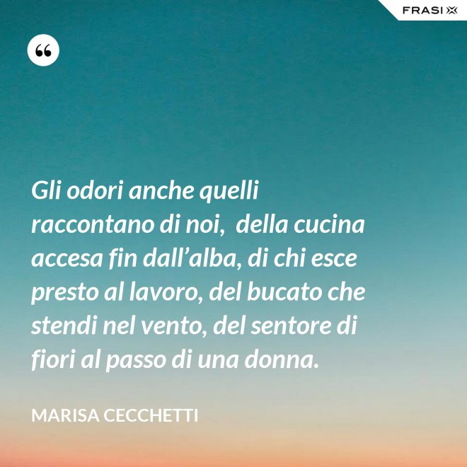 Gli odori anche quelli raccontano di noi,  della cucina accesa fin dall’alba, di chi esce presto al lavoro, del bucato che stendi nel vento, del sentore di fiori al passo di una donna. - Marisa Cecchetti