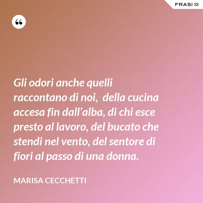 Gli odori anche quelli raccontano di noi,  della cucina accesa fin dall’alba, di chi esce presto al lavoro, del bucato che stendi nel vento, del sentore di fiori al passo di una donna. - Marisa Cecchetti