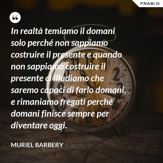 In realtà temiamo il domani solo perché non sappiamo costruire il presente e quando non sappiamo costruire il presente ci illudiamo che saremo capaci di farlo domani, e rimaniamo fregati perché domani finisce sempre per diventare oggi. - Muriel Barbery