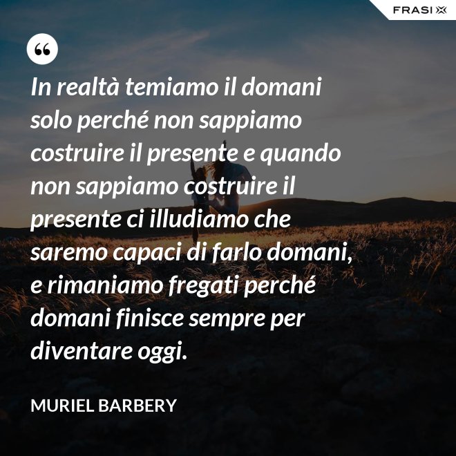 In realtà temiamo il domani solo perché non sappiamo costruire il presente e quando non sappiamo costruire il presente ci illudiamo che saremo capaci di farlo domani, e rimaniamo fregati perché domani finisce sempre per diventare oggi. - Muriel Barbery