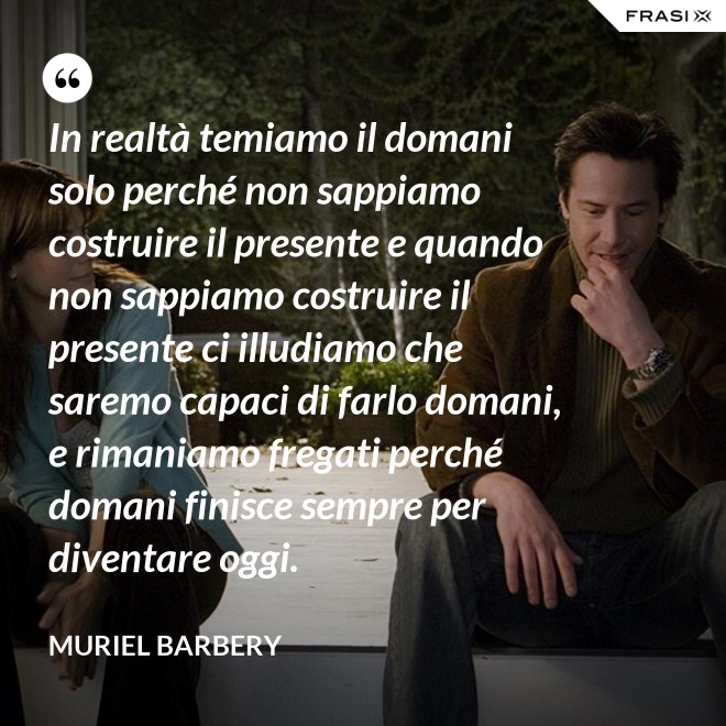 In realtà temiamo il domani solo perché non sappiamo costruire il presente e quando non sappiamo costruire il presente ci illudiamo che saremo capaci di farlo domani, e rimaniamo fregati perché domani finisce sempre per diventare oggi. - Muriel Barbery