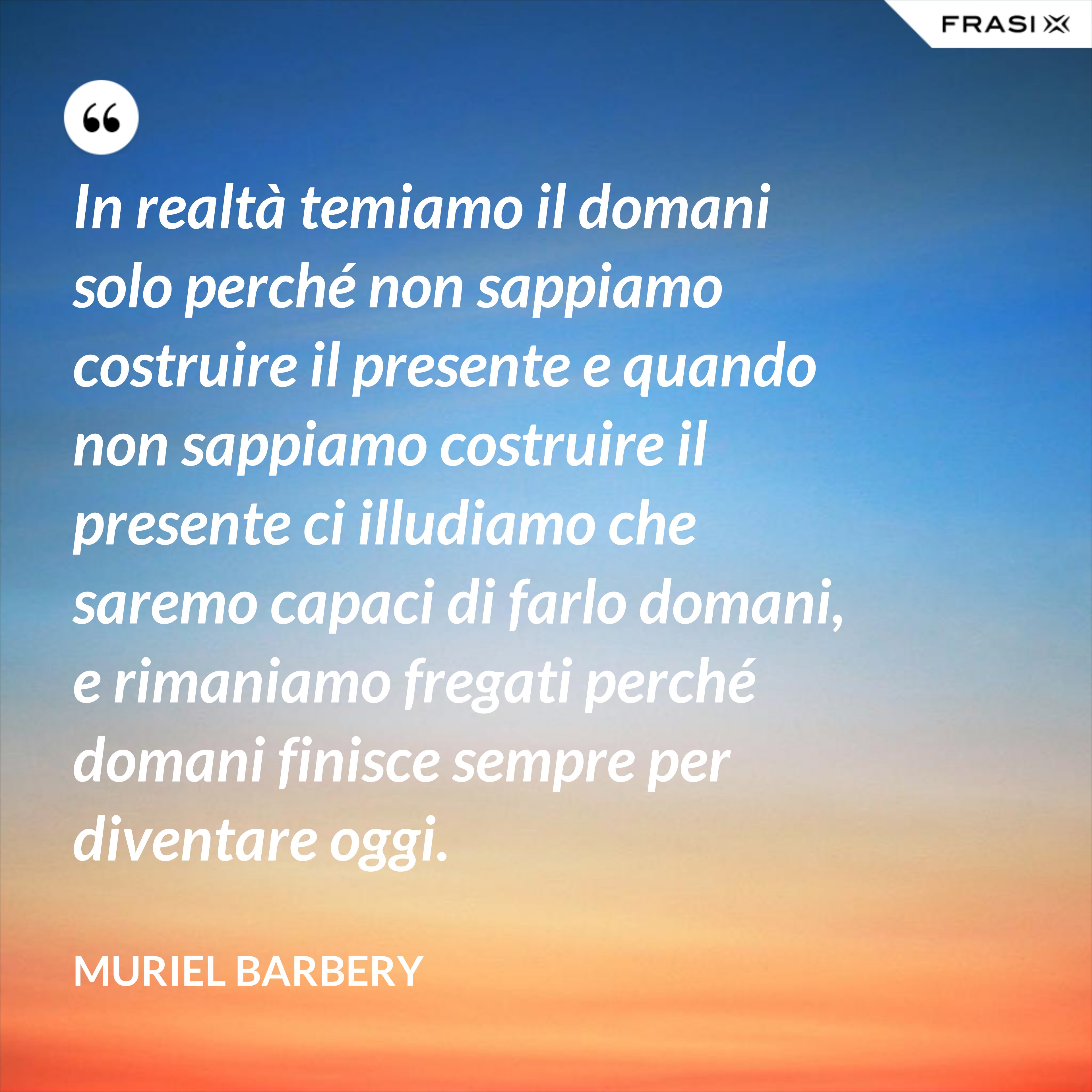 In realtà temiamo il domani solo perché non sappiamo costruire il presente e quando non sappiamo costruire il presente ci illudiamo che saremo capaci di farlo domani, e rimaniamo fregati perché domani finisce sempre per diventare oggi. - Muriel Barbery