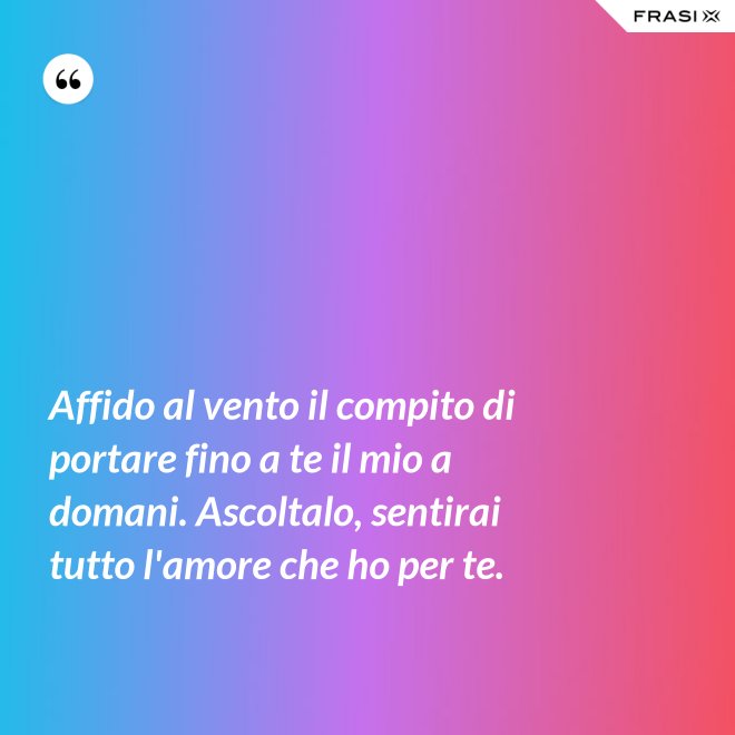 Affido al vento il compito di portare fino a te il mio a domani. Ascoltalo, sentirai tutto l'amore che ho per te. - Anonimo