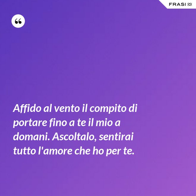 Affido al vento il compito di portare fino a te il mio a domani. Ascoltalo, sentirai tutto l'amore che ho per te. - Anonimo