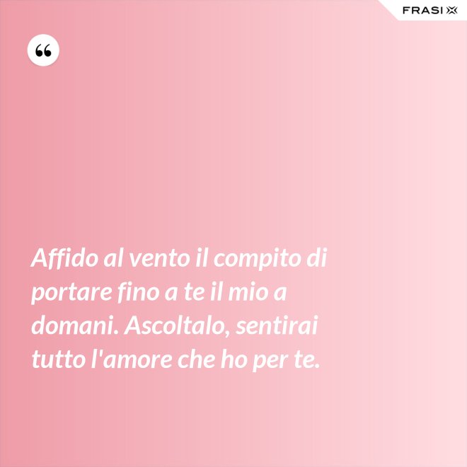 Affido al vento il compito di portare fino a te il mio a domani. Ascoltalo, sentirai tutto l'amore che ho per te. - Anonimo