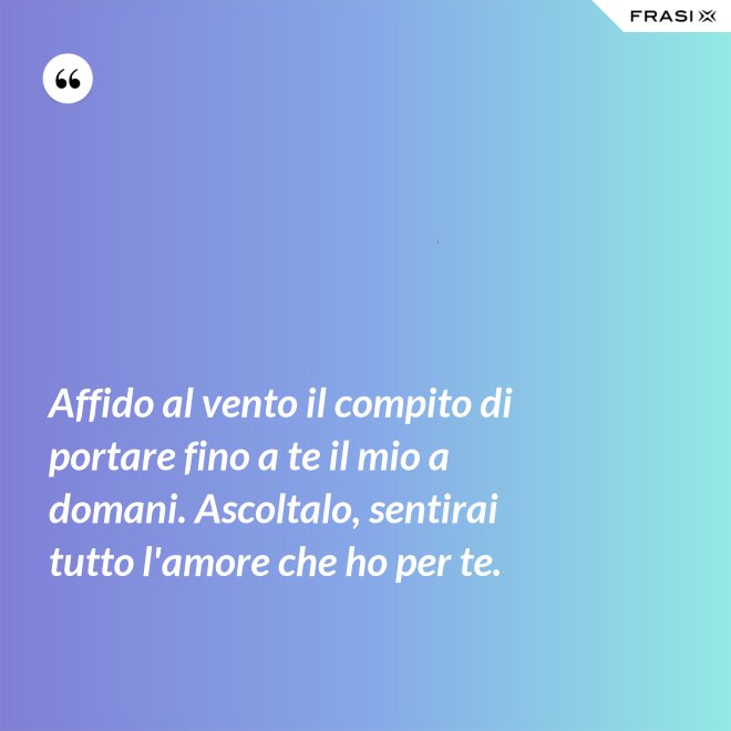 Affido al vento il compito di portare fino a te il mio a domani. Ascoltalo, sentirai tutto l'amore che ho per te. - Anonimo