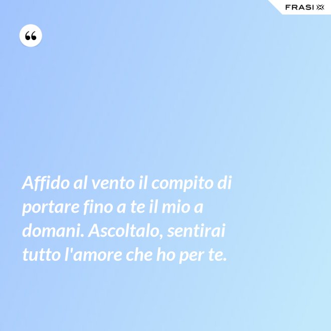 Affido al vento il compito di portare fino a te il mio a domani. Ascoltalo, sentirai tutto l'amore che ho per te. - Anonimo