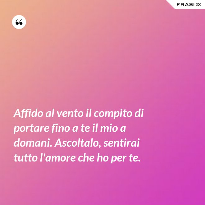 Affido al vento il compito di portare fino a te il mio a domani. Ascoltalo, sentirai tutto l'amore che ho per te. - Anonimo