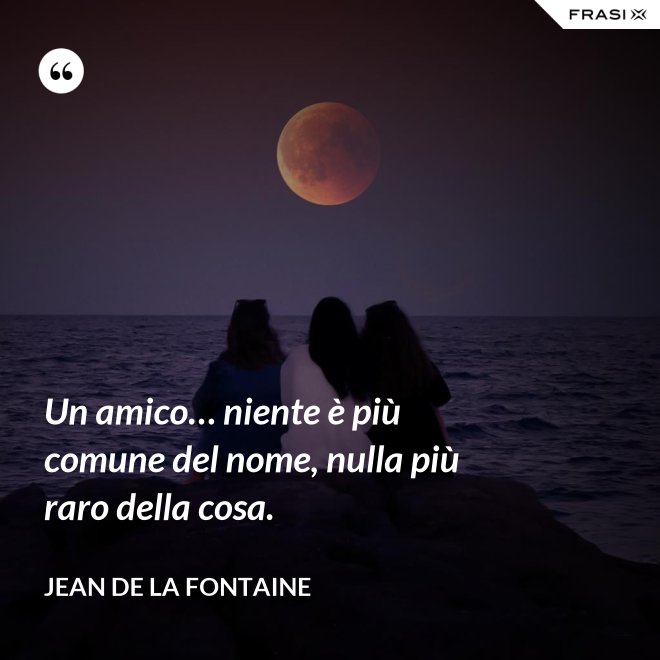 Un amico… niente è più comune del nome, nulla più raro della cosa. - Jean de La Fontaine
