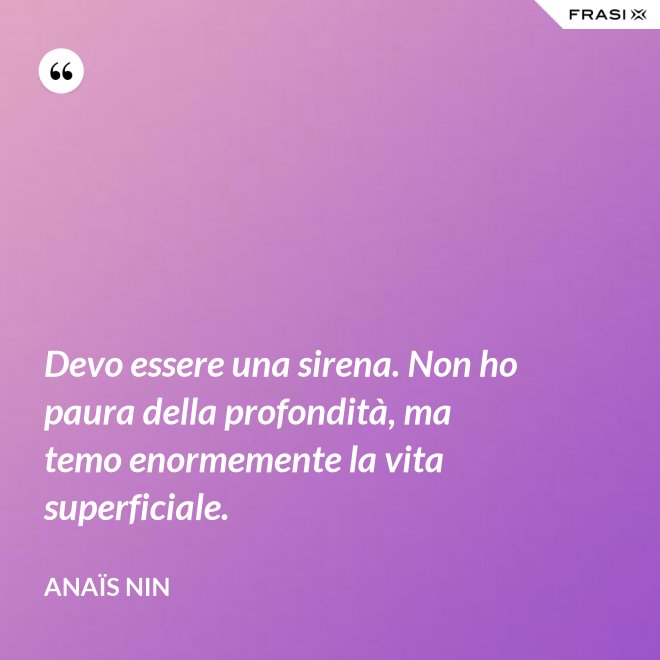 Devo essere una sirena. Non ho paura della profondità, ma temo enormemente la vita superficiale. - Anaïs Nin