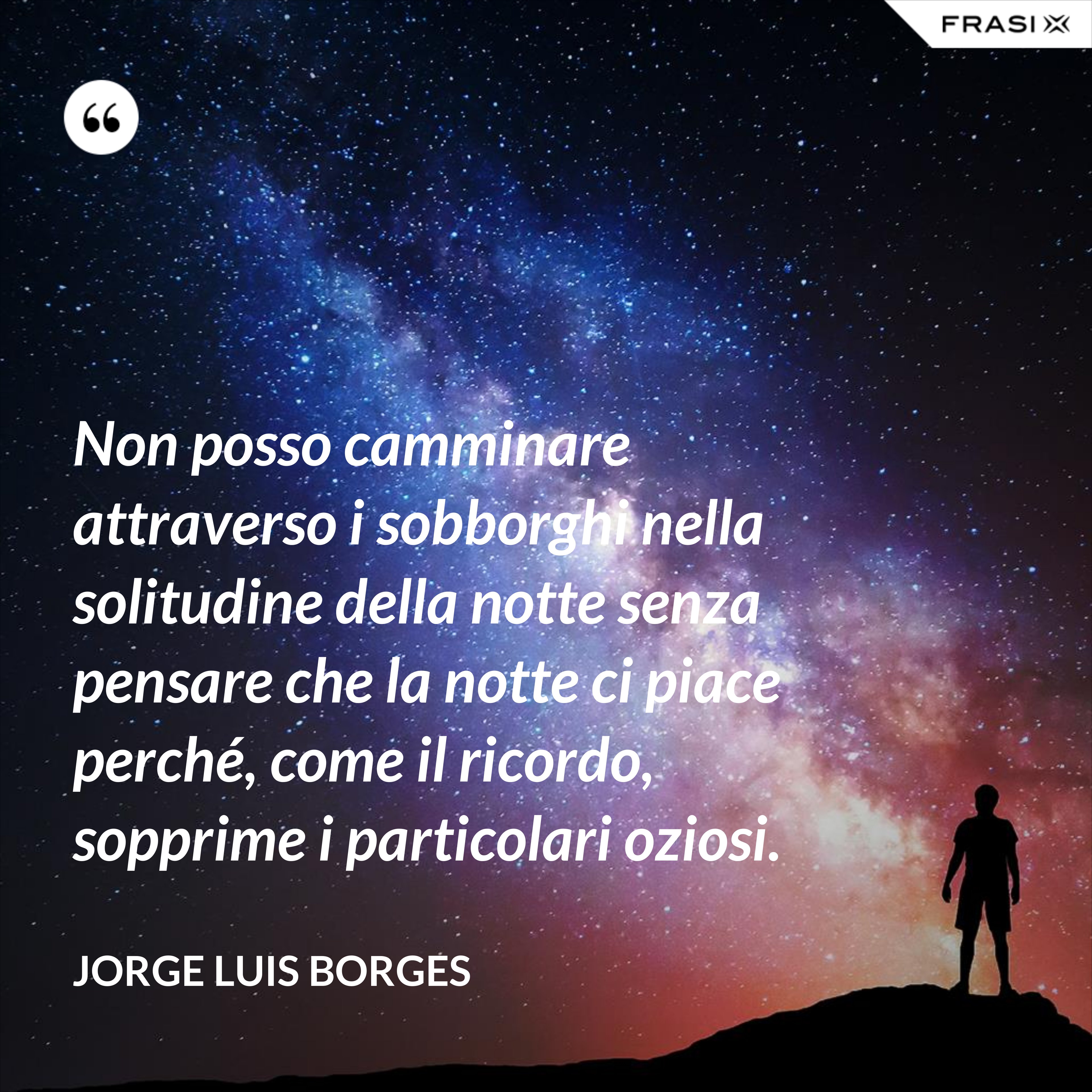 Non posso camminare attraverso i sobborghi nella solitudine della notte senza pensare che la notte ci piace perché, come il ricordo, sopprime i particolari oziosi. - Jorge Luis Borges