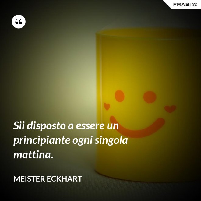 Sii disposto a essere un principiante ogni singola mattina. - Meister Eckhart