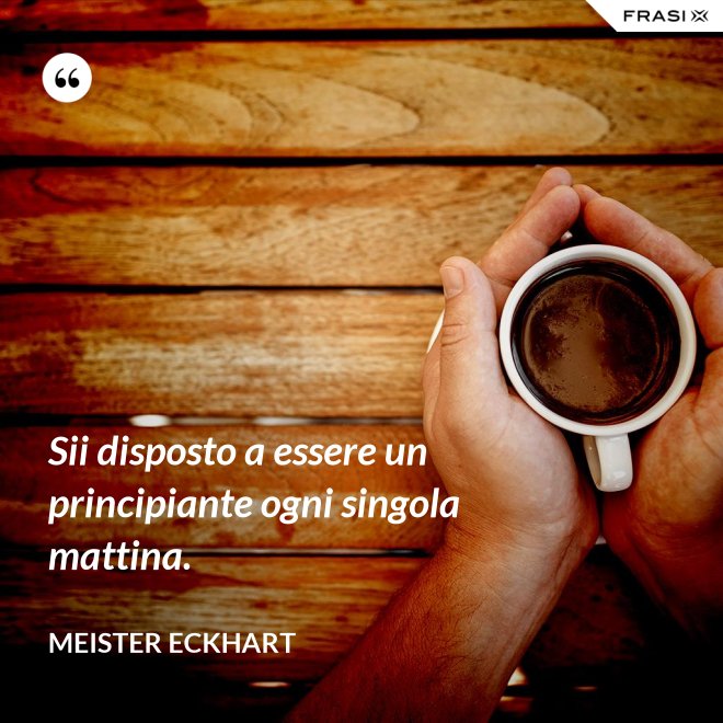 Sii disposto a essere un principiante ogni singola mattina. - Meister Eckhart