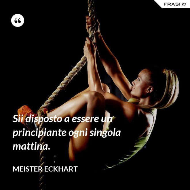 Sii disposto a essere un principiante ogni singola mattina. - Meister Eckhart