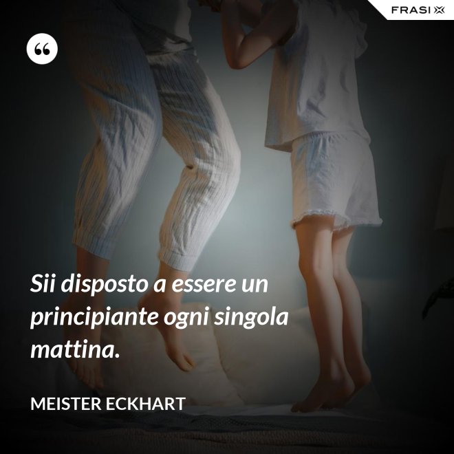 Sii disposto a essere un principiante ogni singola mattina. - Meister Eckhart
