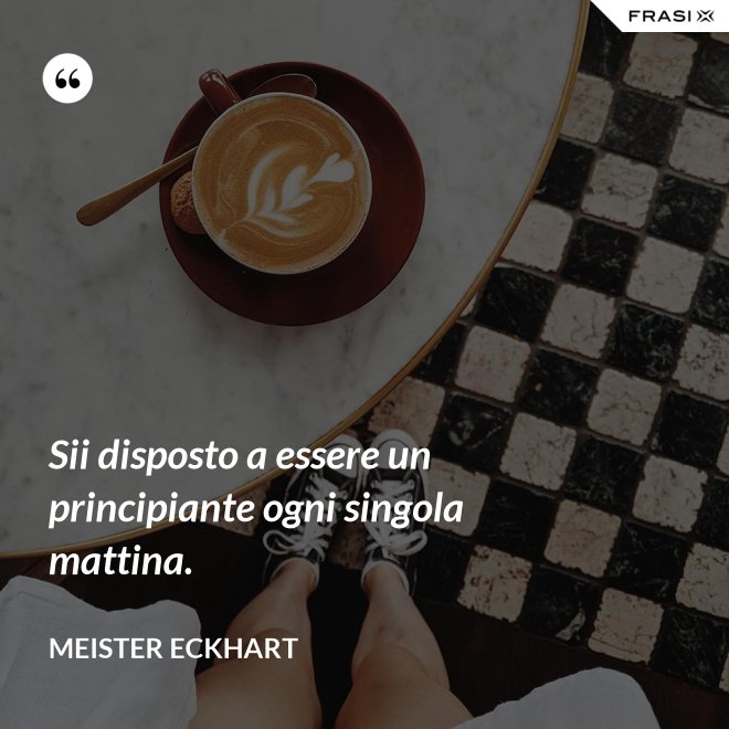 Sii disposto a essere un principiante ogni singola mattina. - Meister Eckhart