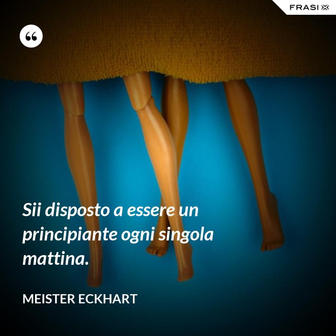 Sii disposto a essere un principiante ogni singola mattina. - Meister Eckhart
