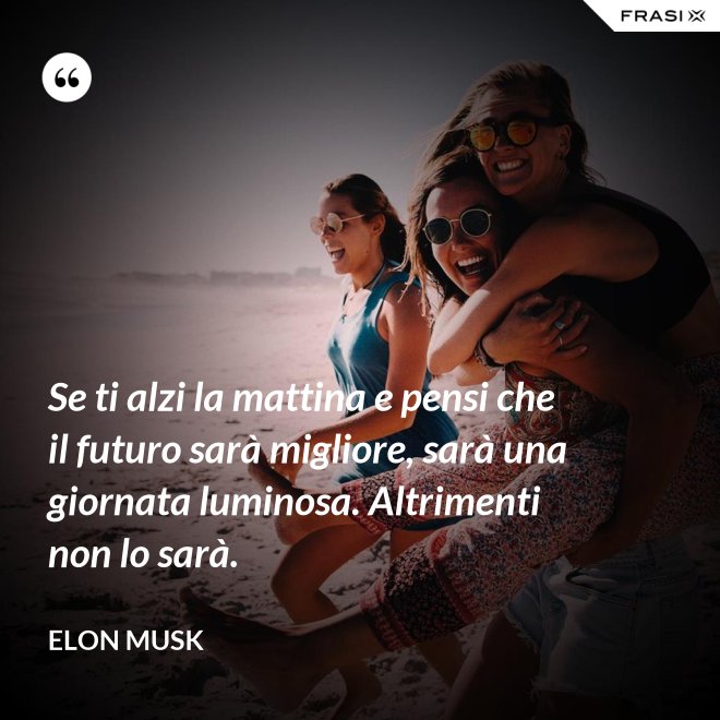 Se ti alzi la mattina e pensi che il futuro sarà migliore, sarà una giornata luminosa. Altrimenti non lo sarà. - Elon Musk
