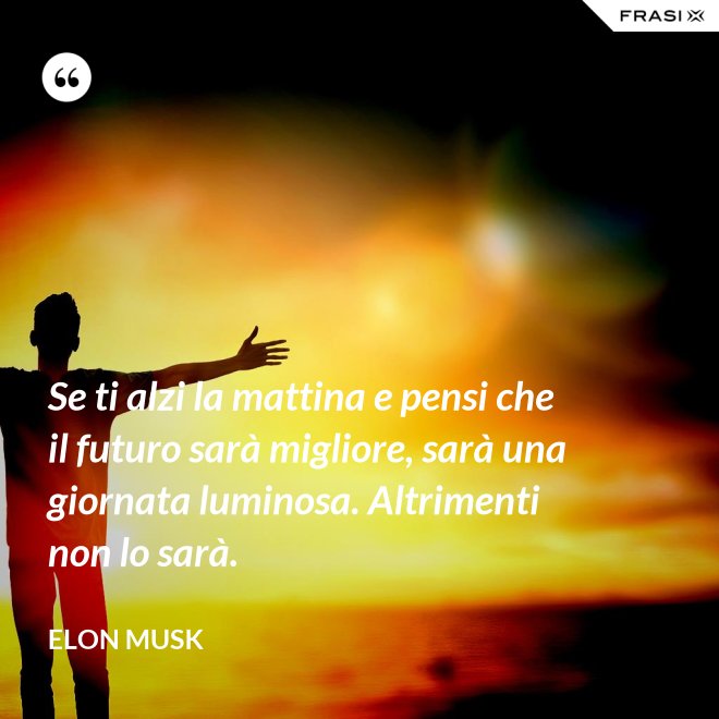 Se ti alzi la mattina e pensi che il futuro sarà migliore, sarà una giornata luminosa. Altrimenti non lo sarà. - Elon Musk