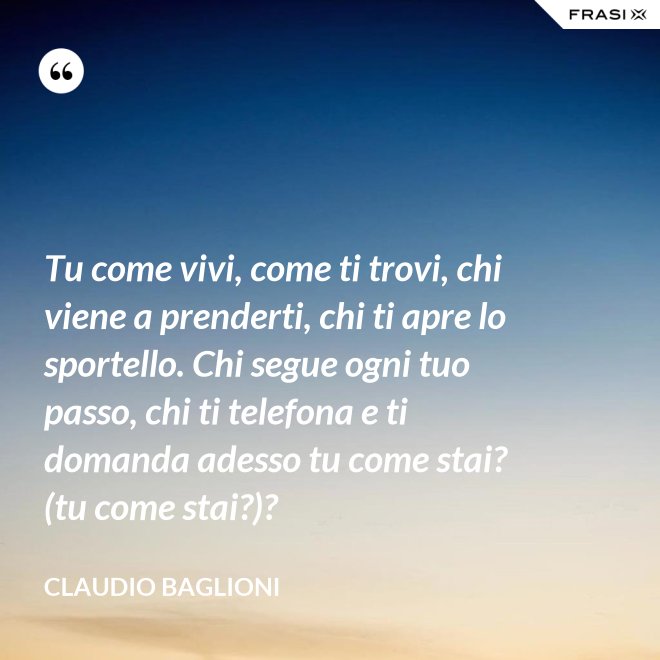 Tu come vivi, come ti trovi, chi viene a prenderti, chi ti apre lo sportello. Chi segue ogni tuo passo, chi ti telefona e ti domanda adesso tu come stai? (tu come stai?)? - Claudio Baglioni
