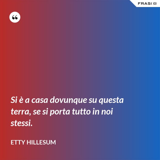 Si è a casa dovunque su questa terra, se si porta tutto in noi stessi. - Etty Hillesum