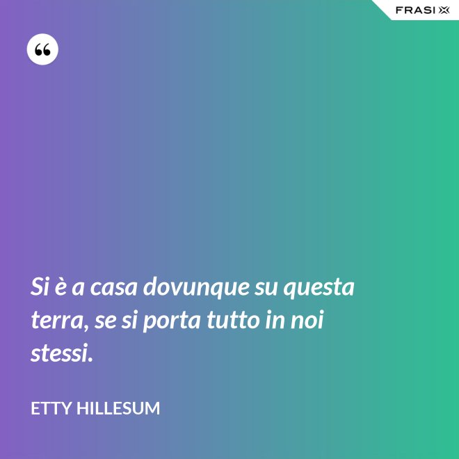 Si è a casa dovunque su questa terra, se si porta tutto in noi stessi. - Etty Hillesum