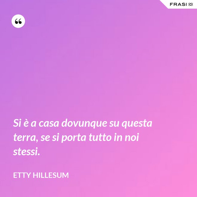 Si è a casa dovunque su questa terra, se si porta tutto in noi stessi. - Etty Hillesum