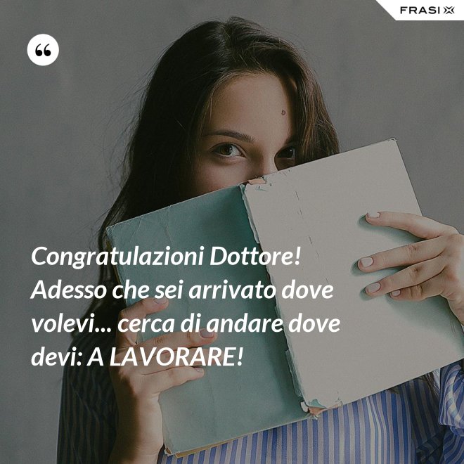 Congratulazioni Dottore! Adesso che sei arrivato dove volevi... cerca di andare dove devi: A LAVORARE! - Anonimo