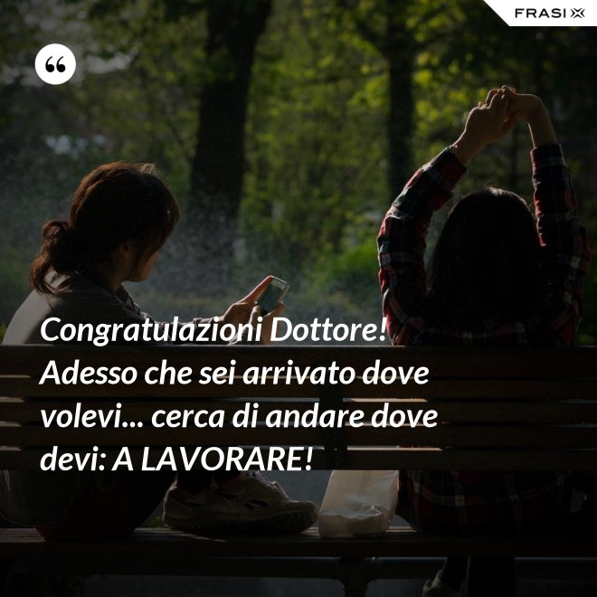 Congratulazioni Dottore! Adesso che sei arrivato dove volevi... cerca di andare dove devi: A LAVORARE! - Anonimo