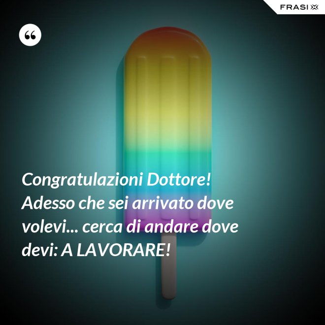 Congratulazioni Dottore! Adesso che sei arrivato dove volevi... cerca di andare dove devi: A LAVORARE! - Anonimo