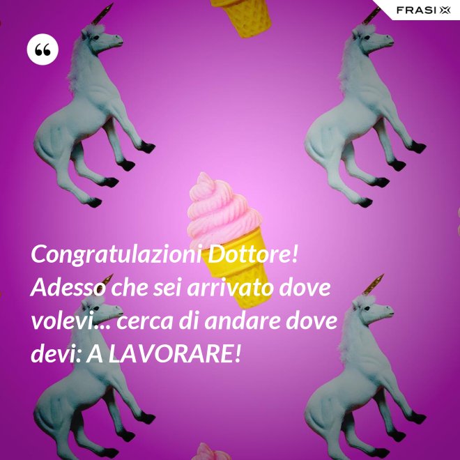 Congratulazioni Dottore! Adesso che sei arrivato dove volevi... cerca di andare dove devi: A LAVORARE! - Anonimo