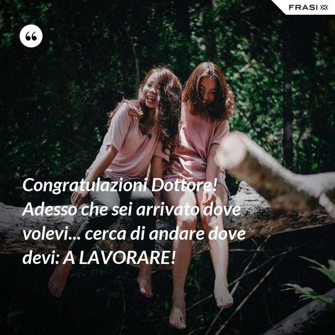 Congratulazioni Dottore! Adesso che sei arrivato dove volevi... cerca di andare dove devi: A LAVORARE! - Anonimo