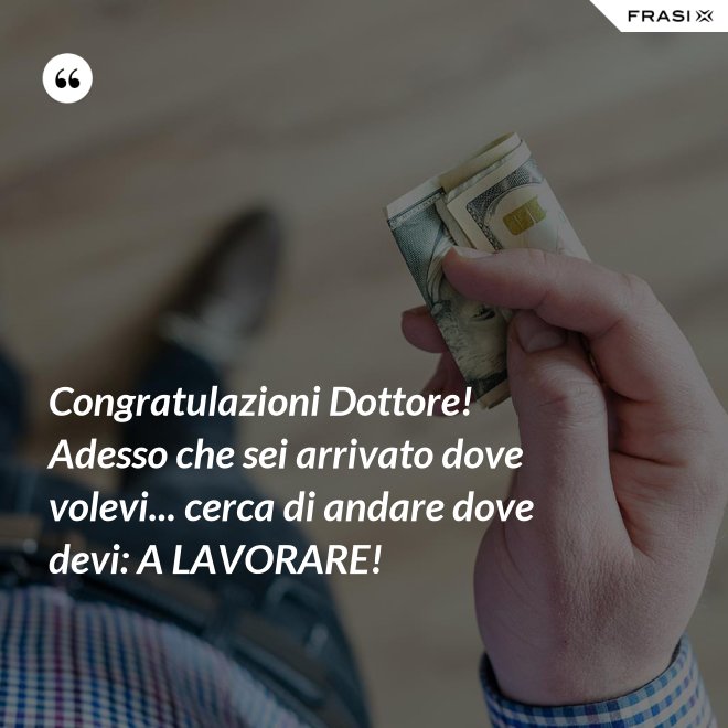 Congratulazioni Dottore! Adesso che sei arrivato dove volevi... cerca di andare dove devi: A LAVORARE! - Anonimo