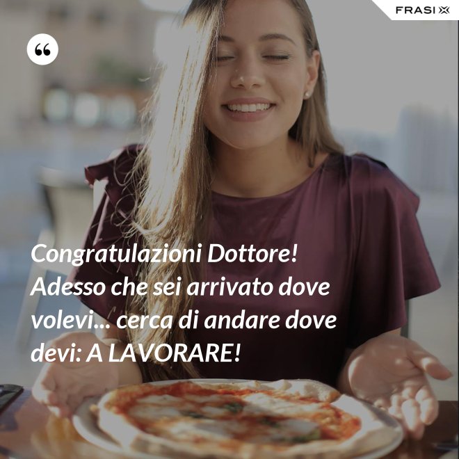 Congratulazioni Dottore! Adesso che sei arrivato dove volevi... cerca di andare dove devi: A LAVORARE! - Anonimo