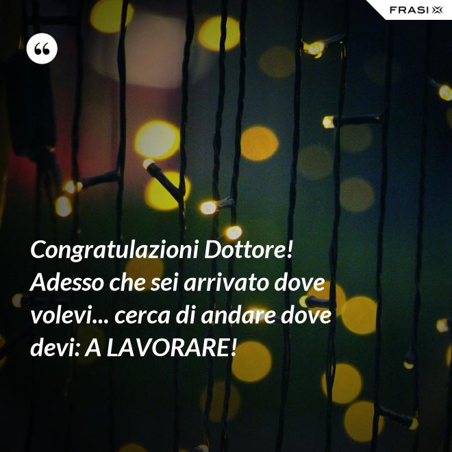 Congratulazioni Dottore! Adesso che sei arrivato dove volevi... cerca di andare dove devi: A LAVORARE! - Anonimo