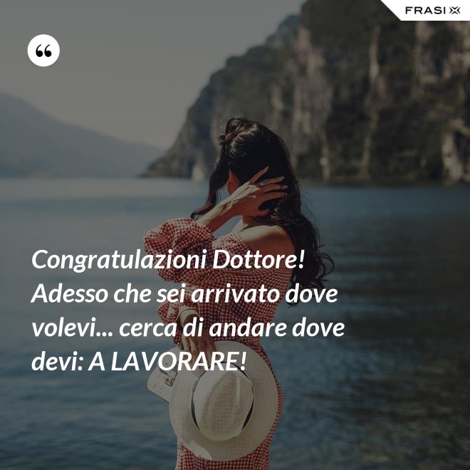 Congratulazioni Dottore! Adesso che sei arrivato dove volevi... cerca di andare dove devi: A LAVORARE! - Anonimo