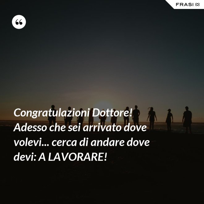 Congratulazioni Dottore! Adesso che sei arrivato dove volevi... cerca di andare dove devi: A LAVORARE! - Anonimo