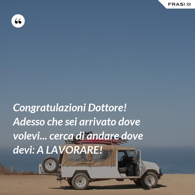 Congratulazioni Dottore! Adesso che sei arrivato dove volevi... cerca di andare dove devi: A LAVORARE! - Anonimo