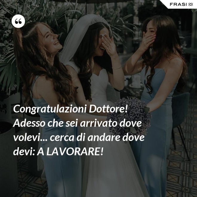 Congratulazioni Dottore! Adesso che sei arrivato dove volevi... cerca di andare dove devi: A LAVORARE! - Anonimo
