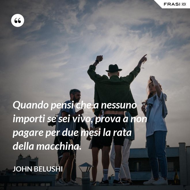 Quando pensi che a nessuno importi se sei vivo, prova a non pagare per due mesi la rata della macchina. - John Belushi